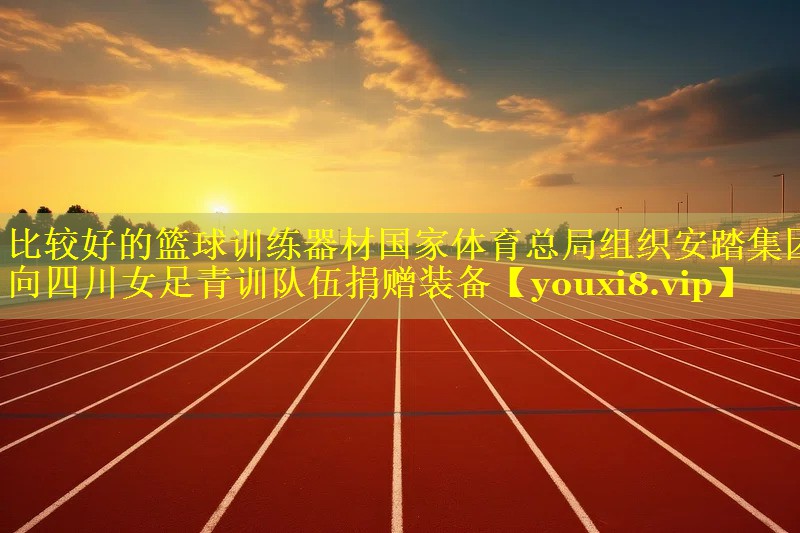 比较好的篮球训练器材国家体育总局组织安踏集团向四川女足青训队伍捐赠装备