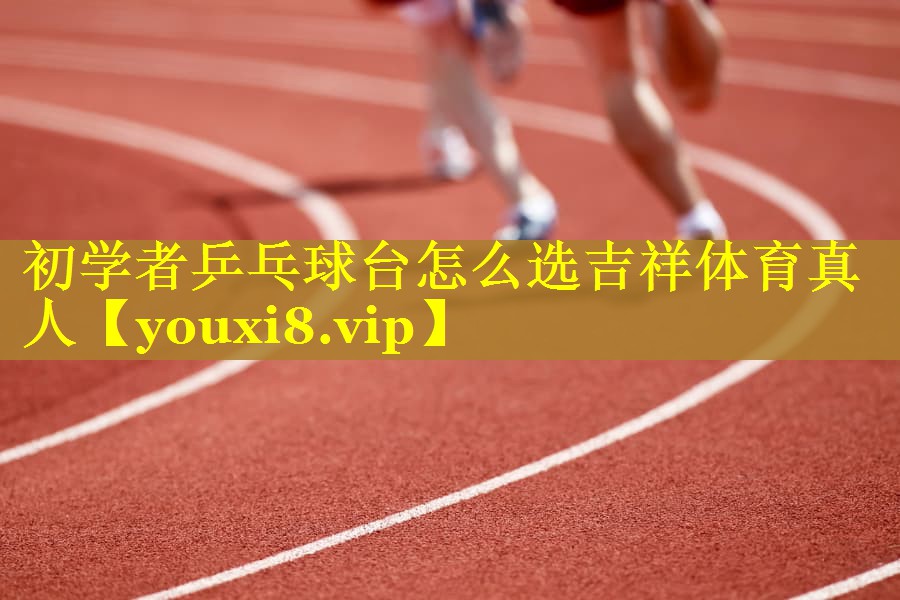 初学者乒乓球台怎么选吉祥体育真人