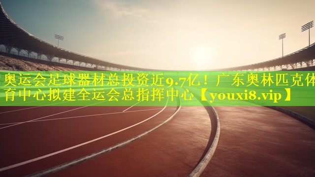 奥运会足球器材总投资近9.7亿！广东奥林匹克体育中心拟建全运会总指挥中心