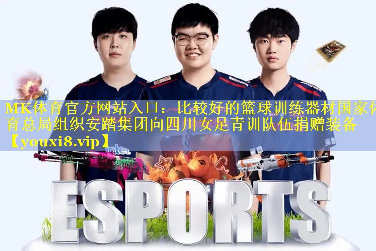 MK体育官方网站入口：比较好的篮球训练器材国家体育总局组织安踏集团向四川女足青训队伍捐赠装备