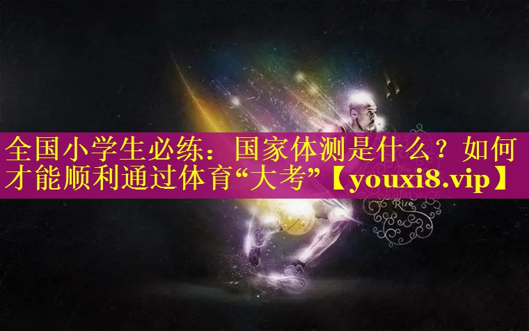 全国小学生必练：国家体测是什么？如何才能顺利通过体育“大考”
