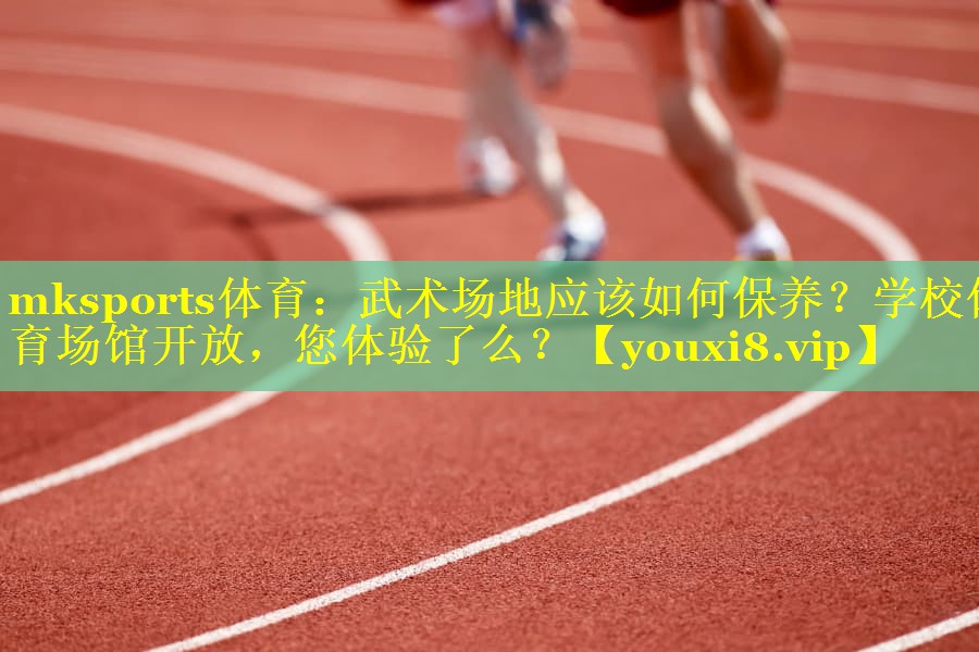 mksports体育：武术场地应该如何保养？学校体育场馆开放，您体验了么？